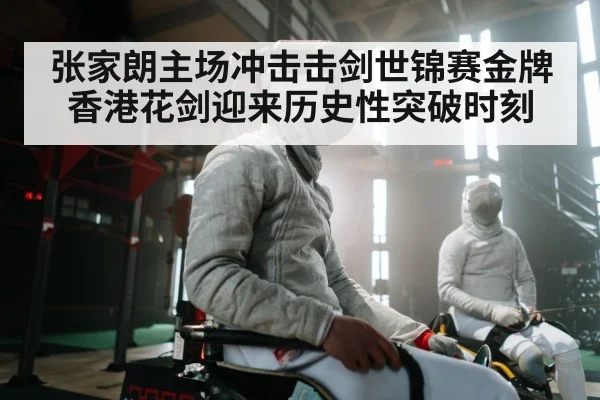 张家朗主场冲击击剑世锦赛金牌 香港花剑迎来历史性突破时刻（kaiyun）